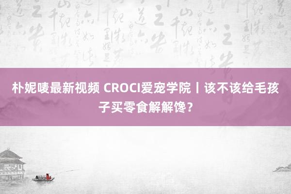 朴妮唛最新视频 CROCI爱宠学院丨该不该给毛孩子买零食解解馋？