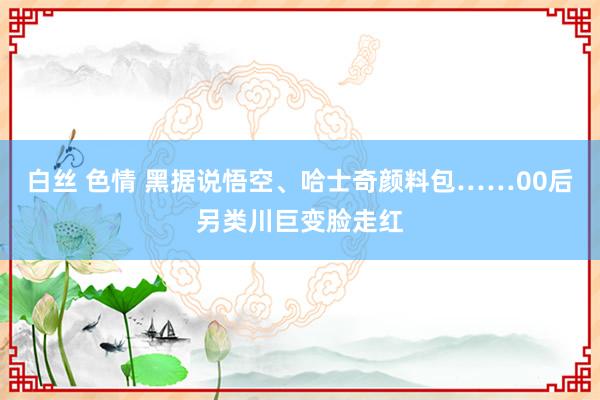 白丝 色情 黑据说悟空、哈士奇颜料包……00后另类川巨变脸走红