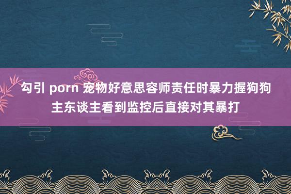 勾引 porn 宠物好意思容师责任时暴力握狗狗主东谈主看到监控后直接对其暴打