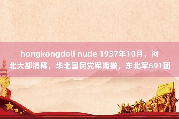 hongkongdoll nude 1937年10月，河北大部消释，华北国民党军南撤，东北军691团