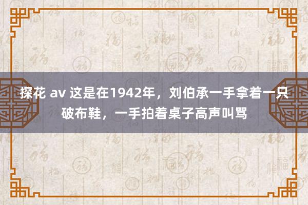 探花 av 这是在1942年，刘伯承一手拿着一只破布鞋，一手拍着桌子高声叫骂