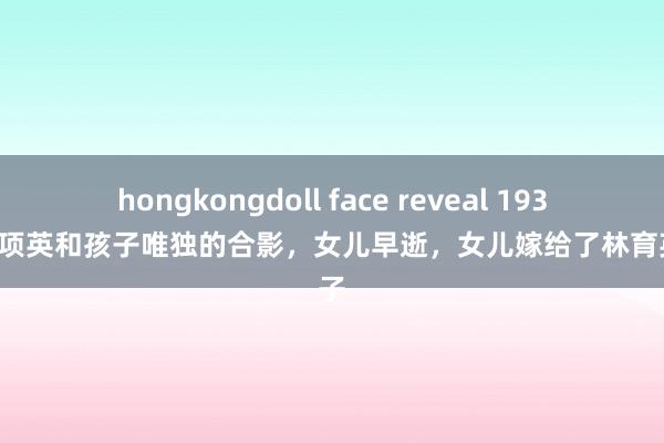 hongkongdoll face reveal 1937年，项英和孩子唯独的合影，女儿早逝，女儿嫁给了林育英之子