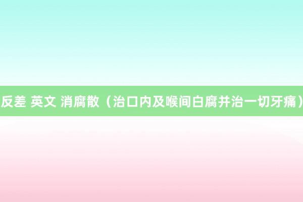 反差 英文 消腐散（治口内及喉间白腐并治一切牙痛）