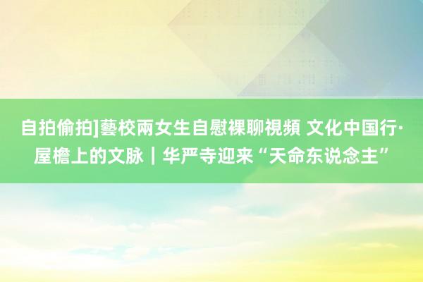 自拍偷拍]藝校兩女生自慰裸聊視頻 文化中国行·屋檐上的文脉｜华严寺迎来“天命东说念主”