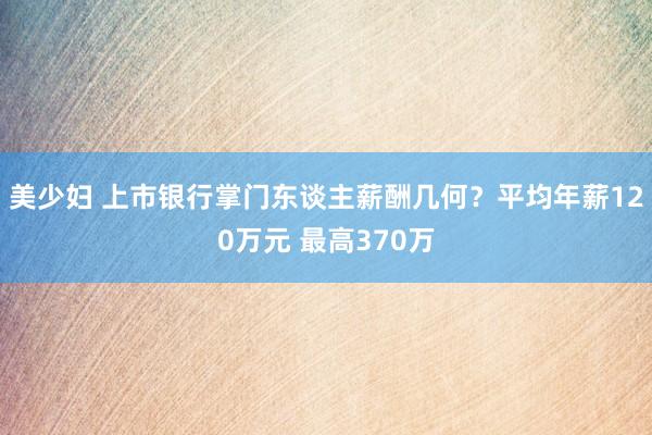 美少妇 上市银行掌门东谈主薪酬几何？平均年薪120万元 最高370万