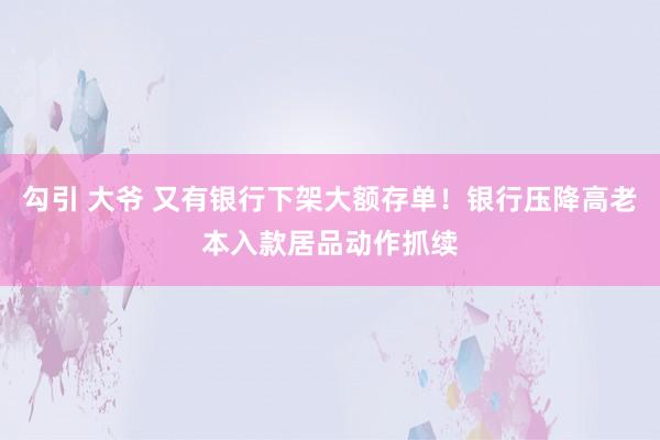 勾引 大爷 又有银行下架大额存单！银行压降高老本入款居品动作抓续