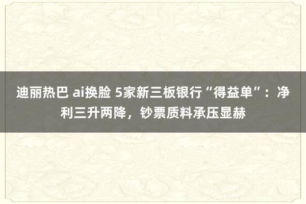 迪丽热巴 ai换脸 5家新三板银行“得益单”：净利三升两降，钞票质料承压显赫