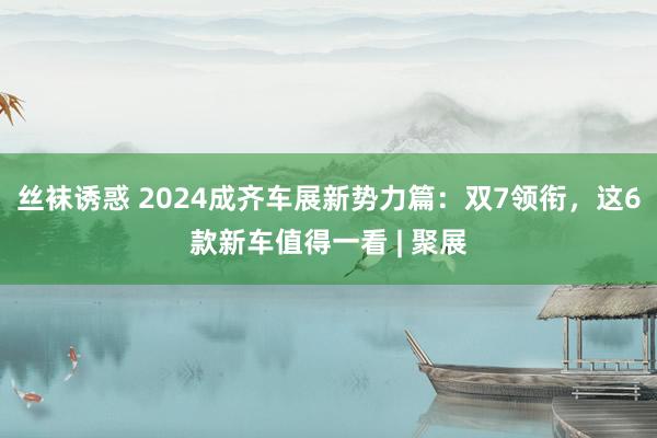 丝袜诱惑 2024成齐车展新势力篇：双7领衔，这6款新车值得一看 | 聚展