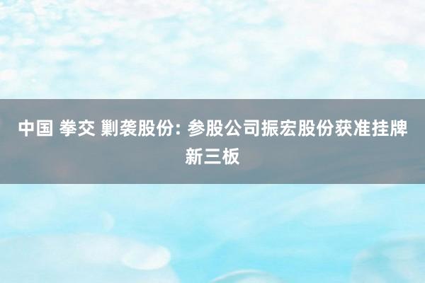 中国 拳交 剿袭股份: 参股公司振宏股份获准挂牌新三板