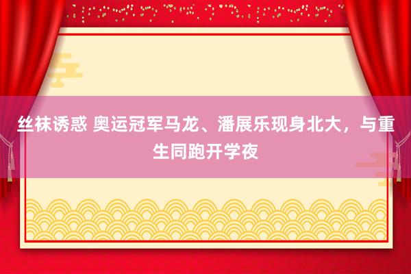 丝袜诱惑 奥运冠军马龙、潘展乐现身北大，与重生同跑开学夜