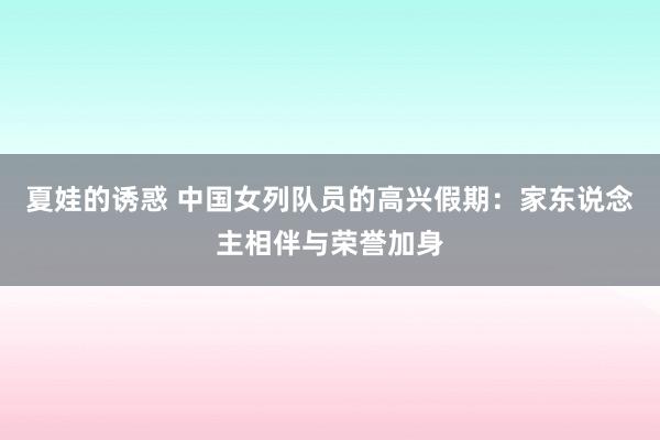 夏娃的诱惑 中国女列队员的高兴假期：家东说念主相伴与荣誉加身