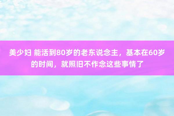 美少妇 能活到80岁的老东说念主，基本在60岁的时间，就照旧不作念这些事情了