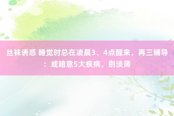 丝袜诱惑 睡觉时总在凌晨3、4点醒来，再三辅导：或暗意5大疾病，别淡薄