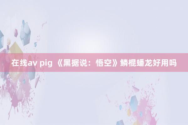 在线av pig 《黑据说：悟空》鳞棍蟠龙好用吗