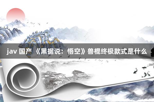 jav 国产 《黑据说：悟空》兽棍终极款式是什么