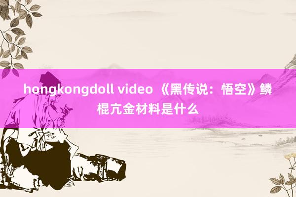 hongkongdoll video 《黑传说：悟空》鳞棍亢金材料是什么