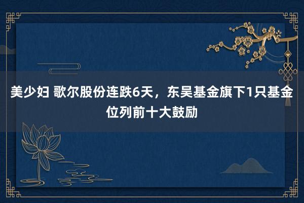 美少妇 歌尔股份连跌6天，东吴基金旗下1只基金位列前十大鼓励