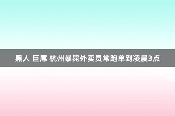 黑人 巨屌 杭州暴毙外卖员常跑单到凌晨3点