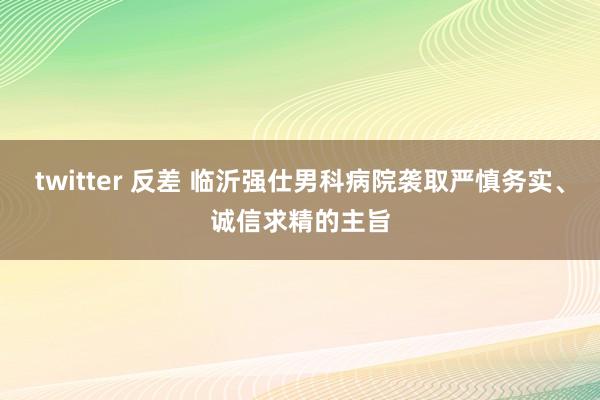 twitter 反差 临沂强仕男科病院袭取严慎务实、诚信求精的主旨