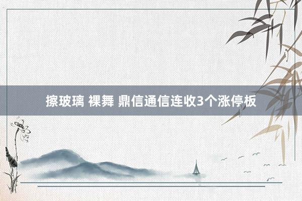 擦玻璃 裸舞 鼎信通信连收3个涨停板