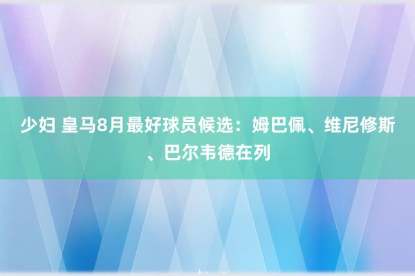 少妇 皇马8月最好球员候选：姆巴佩、维尼修斯、巴尔韦德在列