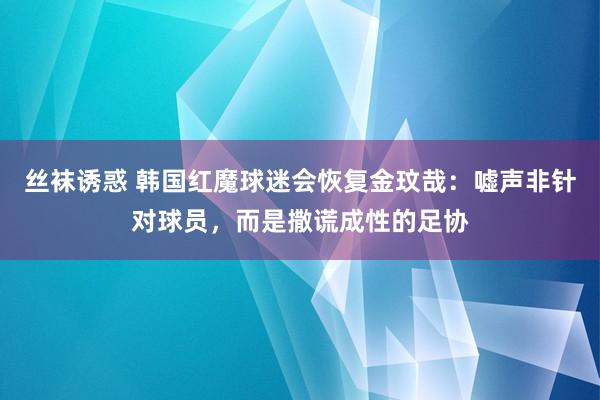 丝袜诱惑 韩国红魔球迷会恢复金玟哉：嘘声非针对球员，而是撒谎成性的足协