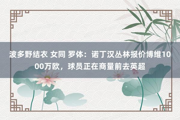 波多野结衣 女同 罗体：诺丁汉丛林报价博维1000万欧，球员正在商量前去英超