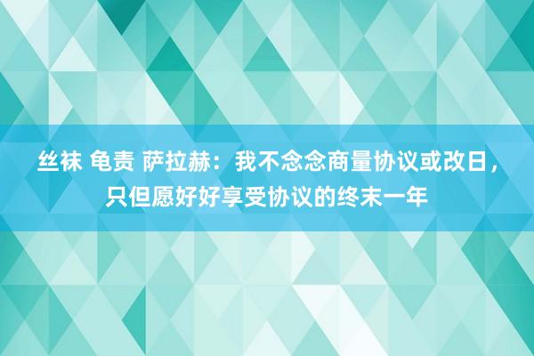 丝袜 龟责 萨拉赫：我不念念商量协议或改日，只但愿好好享受协议的终末一年