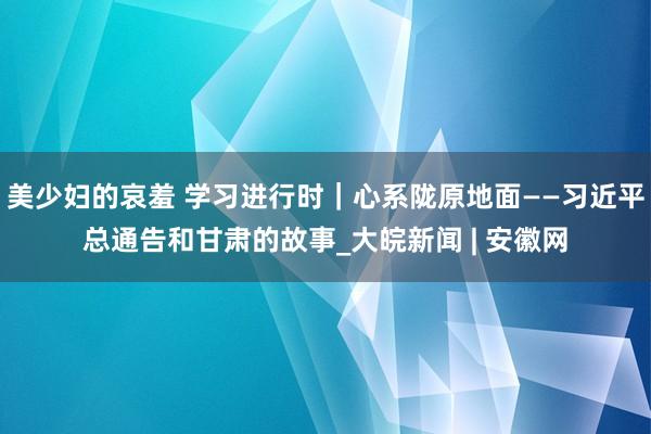 美少妇的哀羞 学习进行时｜心系陇原地面——习近平总通告和甘肃的故事_大皖新闻 | 安徽网