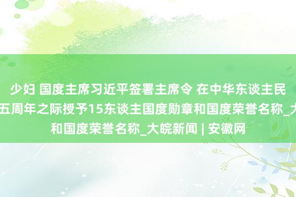 少妇 国度主席习近平签署主席令 在中华东谈主民共和国开采七十五周年之际授予15东谈主国度勋章和国度荣誉名称_大皖新闻 | 安徽网