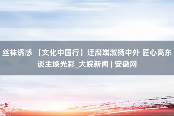 丝袜诱惑 【文化中国行】迂腐端淑扬中外 匠心高东谈主焕光彩_大皖新闻 | 安徽网