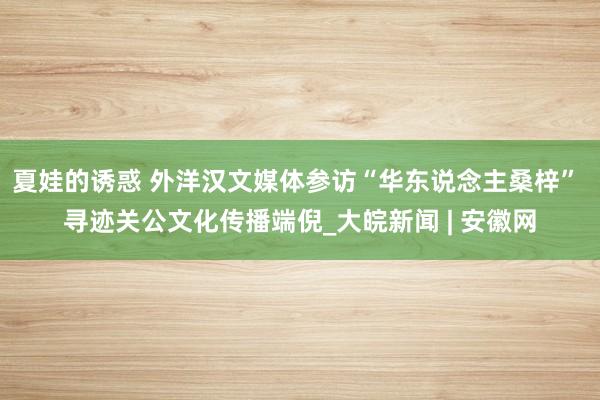 夏娃的诱惑 外洋汉文媒体参访“华东说念主桑梓” 寻迹关公文化传播端倪_大皖新闻 | 安徽网