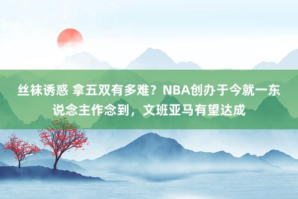 丝袜诱惑 拿五双有多难？NBA创办于今就一东说念主作念到，文班亚马有望达成