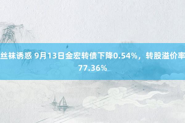 丝袜诱惑 9月13日金宏转债下降0.54%，转股溢价率77.36%