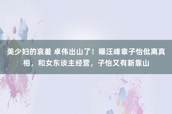 美少妇的哀羞 卓伟出山了！曝汪峰章子怡仳离真相，和女东谈主经营，子怡又有新靠山