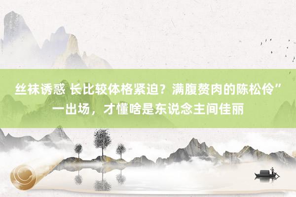 丝袜诱惑 长比较体格紧迫？满腹赘肉的陈松伶”一出场，才懂啥是东说念主间佳丽