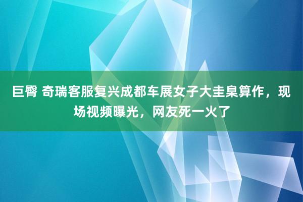 巨臀 奇瑞客服复兴成都车展女子大圭臬算作，现场视频曝光，网友死一火了