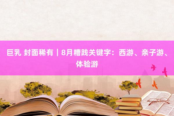 巨乳 封面稀有｜8月糟践关键字：西游、亲子游、体验游