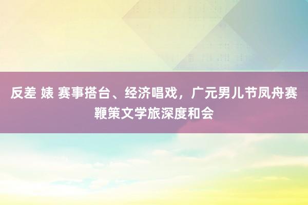 反差 婊 赛事搭台、经济唱戏，广元男儿节凤舟赛鞭策文学旅深度和会