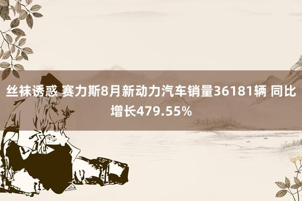 丝袜诱惑 赛力斯8月新动力汽车销量36181辆 同比增长479.55%