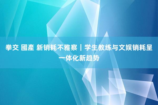 拳交 國產 新销耗不雅察｜学生教练与文娱销耗呈一体化新趋势