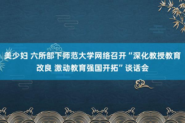 美少妇 六所部下师范大学网络召开“深化教授教育改良 激动教育强国开拓”谈话会