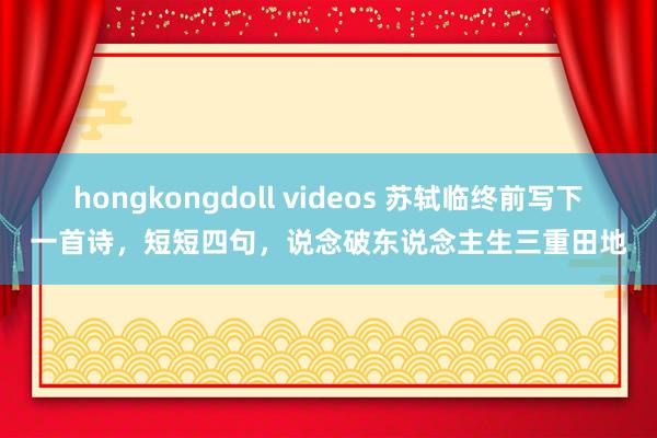 hongkongdoll videos 苏轼临终前写下一首诗，短短四句，说念破东说念主生三重田地