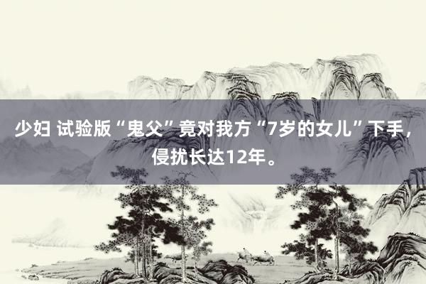 少妇 试验版“鬼父”竟对我方“7岁的女儿”下手，侵扰长达12年。