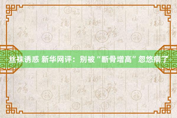 丝袜诱惑 新华网评：别被“断骨增高”忽悠瘸了