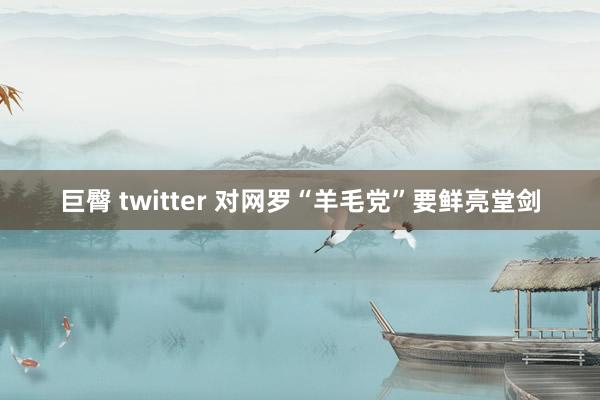 巨臀 twitter 对网罗“羊毛党”要鲜亮堂剑