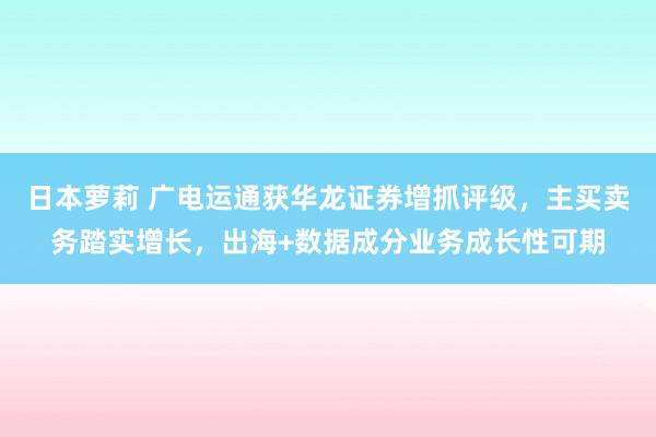 日本萝莉 广电运通获华龙证券增抓评级，主买卖务踏实增长，出海+数据成分业务成长性可期