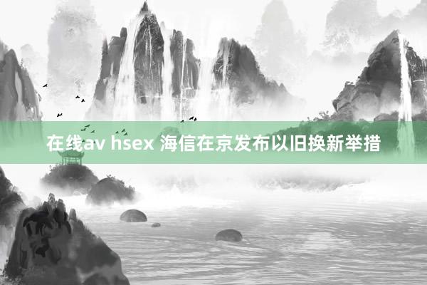 在线av hsex 海信在京发布以旧换新举措