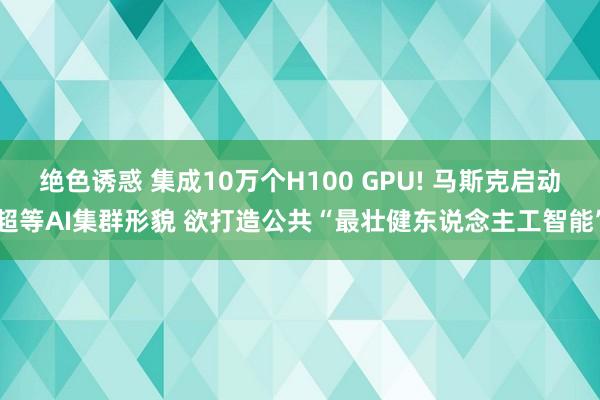 绝色诱惑 集成10万个H100 GPU! 马斯克启动超等AI集群形貌 欲打造公共“最壮健东说念主工智能”