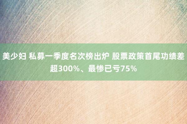 美少妇 私募一季度名次榜出炉 股票政策首尾功绩差超300%、最惨已亏75%